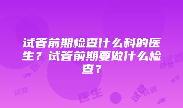 试管前期检查什么科的医生？试管前期要做什么检查？