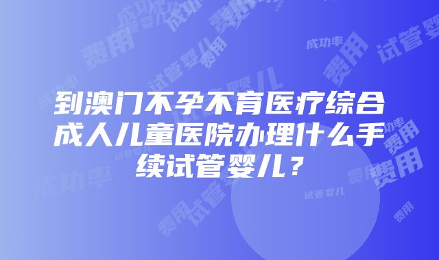 到澳门不孕不育医疗综合成人儿童医院办理什么手续试管婴儿？