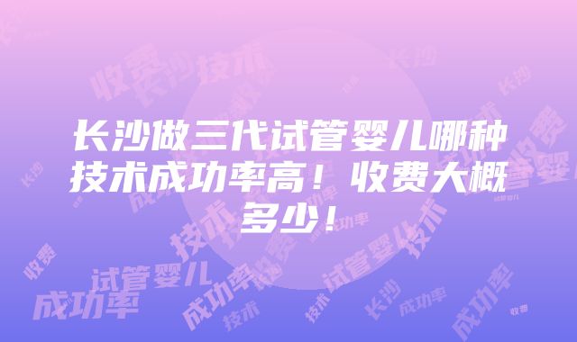 长沙做三代试管婴儿哪种技术成功率高！收费大概多少！