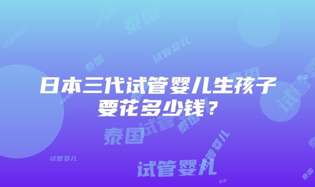 日本三代试管婴儿生孩子要花多少钱？