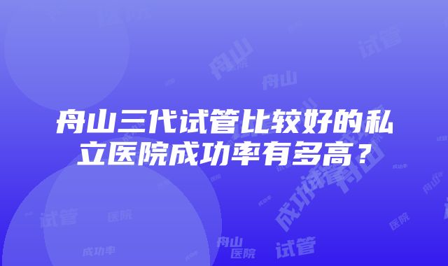 舟山三代试管比较好的私立医院成功率有多高？