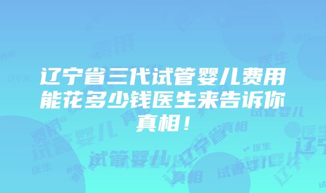 辽宁省三代试管婴儿费用能花多少钱医生来告诉你真相！