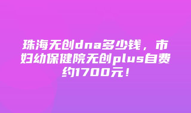 珠海无创dna多少钱，市妇幼保健院无创plus自费约1700元！