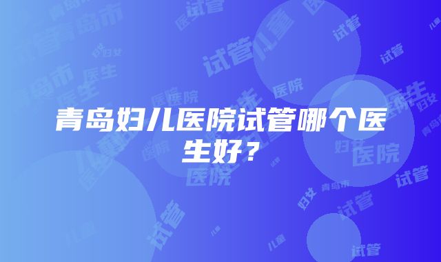 青岛妇儿医院试管哪个医生好？