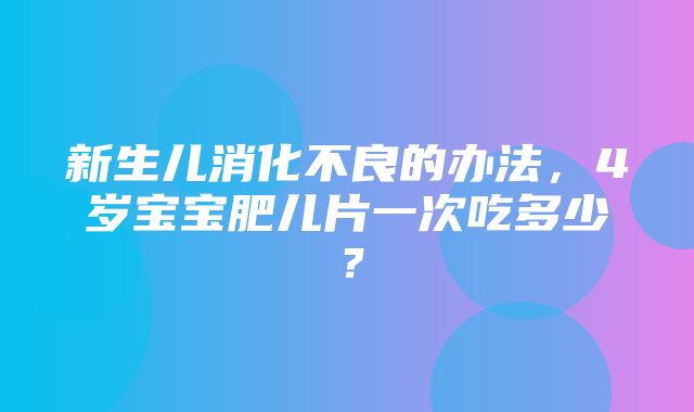 新生儿消化不良的办法，4岁宝宝肥儿片一次吃多少？