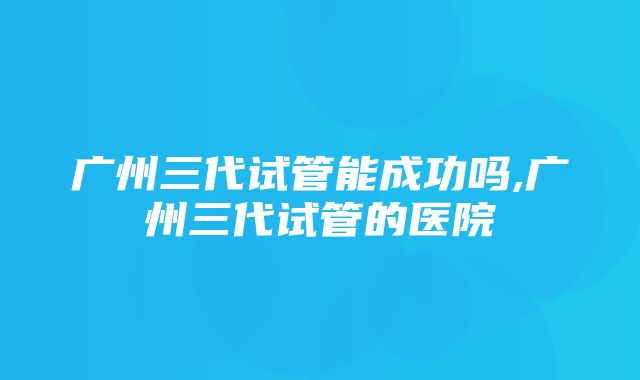 广州三代试管能成功吗,广州三代试管的医院