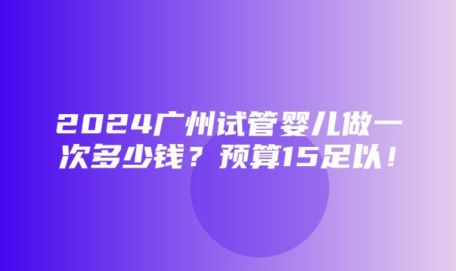 2024广州试管婴儿做一次多少钱？预算15足以！