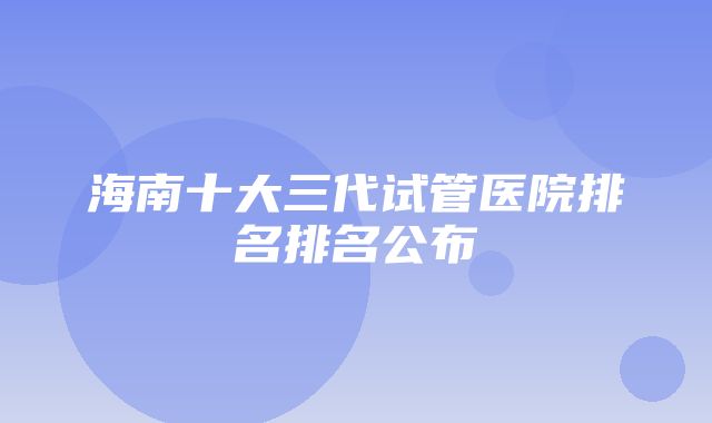 海南十大三代试管医院排名排名公布