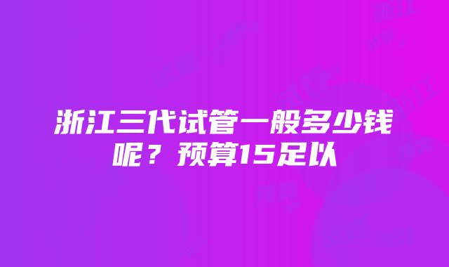 浙江三代试管一般多少钱呢？预算15足以