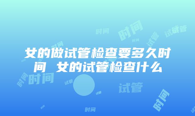 女的做试管检查要多久时间 女的试管检查什么