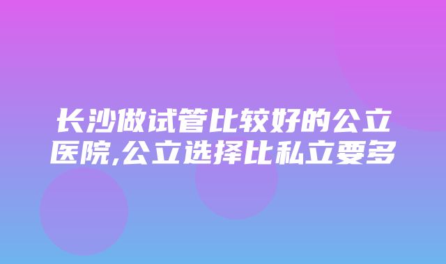 长沙做试管比较好的公立医院,公立选择比私立要多