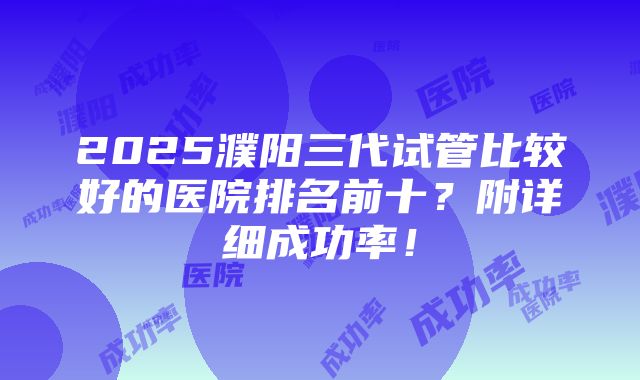 2025濮阳三代试管比较好的医院排名前十？附详细成功率！