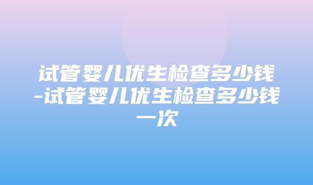 试管婴儿优生检查多少钱-试管婴儿优生检查多少钱一次