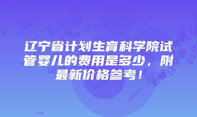 辽宁省计划生育科学院试管婴儿的费用是多少，附最新价格参考！