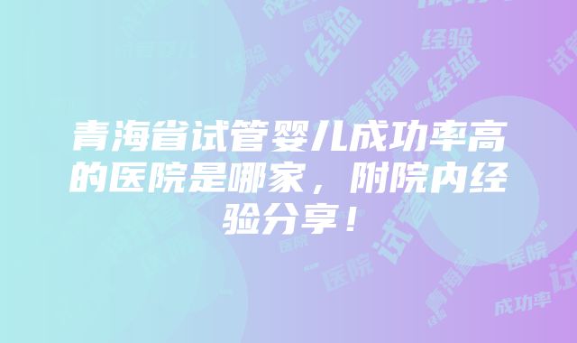 青海省试管婴儿成功率高的医院是哪家，附院内经验分享！