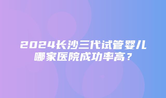 2024长沙三代试管婴儿哪家医院成功率高？