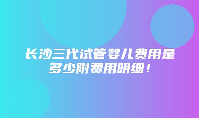 长沙三代试管婴儿费用是多少附费用明细！