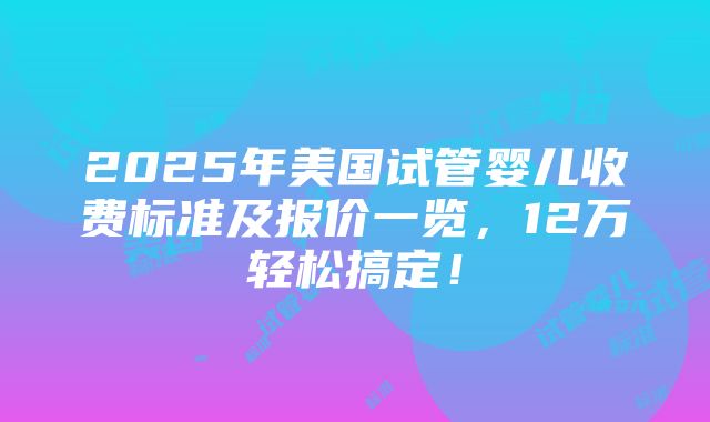 2025年美国试管婴儿收费标准及报价一览，12万轻松搞定！