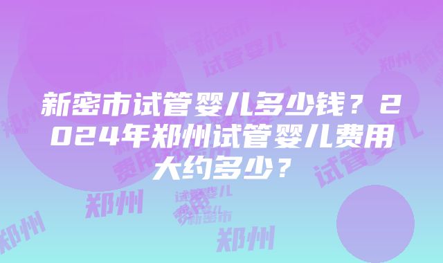 新密市试管婴儿多少钱？2024年郑州试管婴儿费用大约多少？