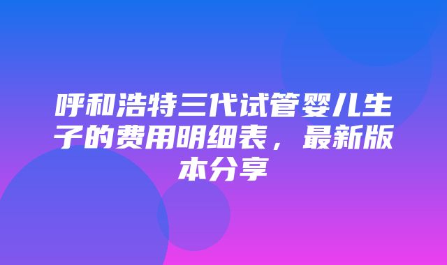 呼和浩特三代试管婴儿生子的费用明细表，最新版本分享