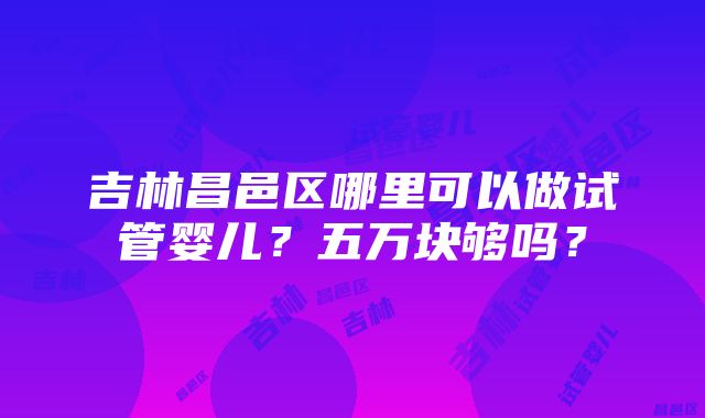 吉林昌邑区哪里可以做试管婴儿？五万块够吗？