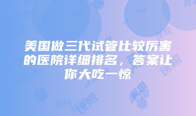 美国做三代试管比较厉害的医院详细排名，答案让你大吃一惊