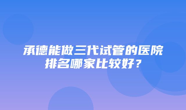 承德能做三代试管的医院排名哪家比较好？