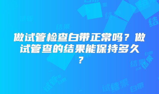 做试管检查白带正常吗？做试管查的结果能保持多久？