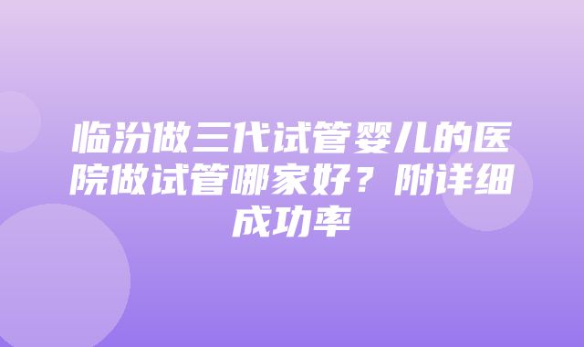 临汾做三代试管婴儿的医院做试管哪家好？附详细成功率