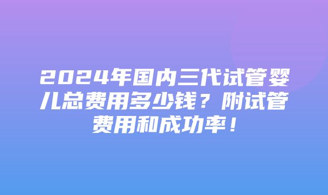 2024年国内三代试管婴儿总费用多少钱？附试管费用和成功率！