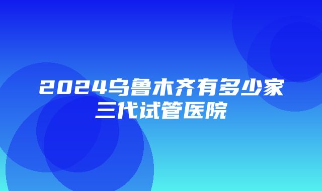 2024乌鲁木齐有多少家三代试管医院