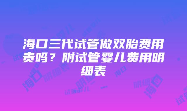 海口三代试管做双胎费用贵吗？附试管婴儿费用明细表