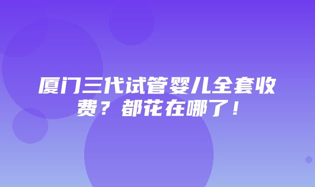 厦门三代试管婴儿全套收费？都花在哪了！