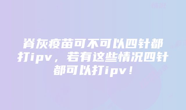 脊灰疫苗可不可以四针都打ipv，若有这些情况四针都可以打ipv！