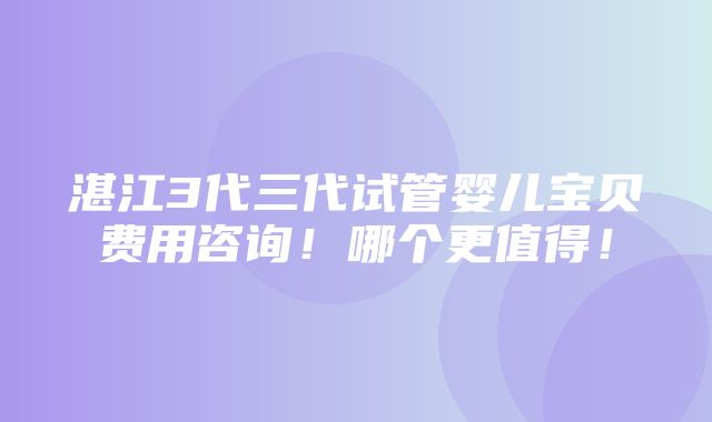 湛江3代三代试管婴儿宝贝费用咨询！哪个更值得！