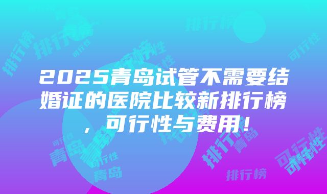 2025青岛试管不需要结婚证的医院比较新排行榜，可行性与费用！