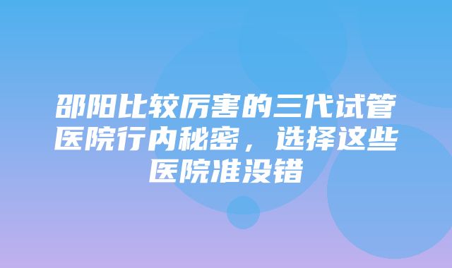 邵阳比较厉害的三代试管医院行内秘密，选择这些医院准没错