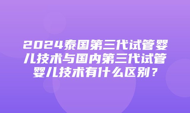 2024泰国第三代试管婴儿技术与国内第三代试管婴儿技术有什么区别？