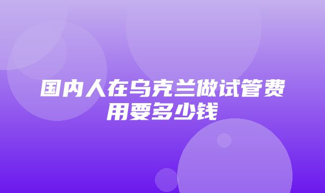 国内人在乌克兰做试管费用要多少钱