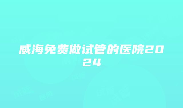 威海免费做试管的医院2024