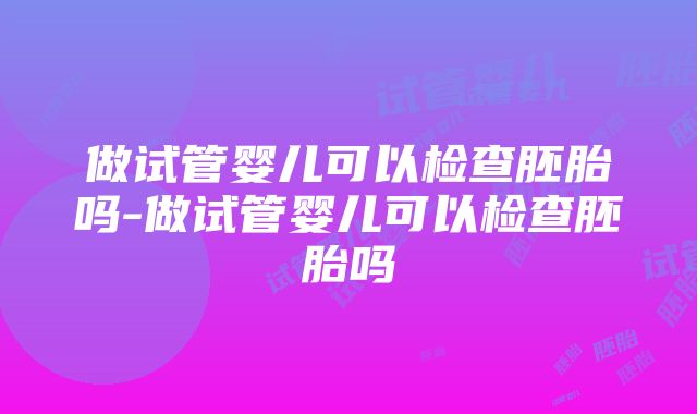 做试管婴儿可以检查胚胎吗-做试管婴儿可以检查胚胎吗