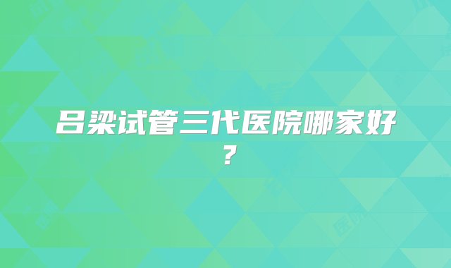 吕梁试管三代医院哪家好？