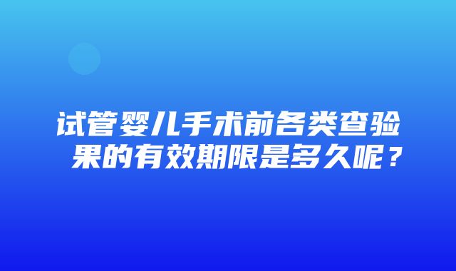 试管婴儿手术前各类查验結果的有效期限是多久呢？