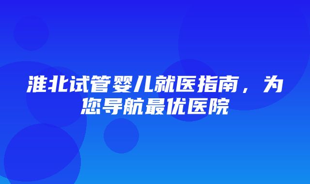 淮北试管婴儿就医指南，为您导航最优医院