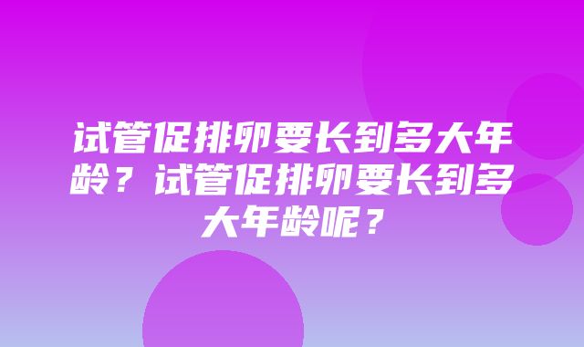 试管促排卵要长到多大年龄？试管促排卵要长到多大年龄呢？