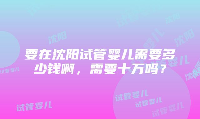 要在沈阳试管婴儿需要多少钱啊，需要十万吗？