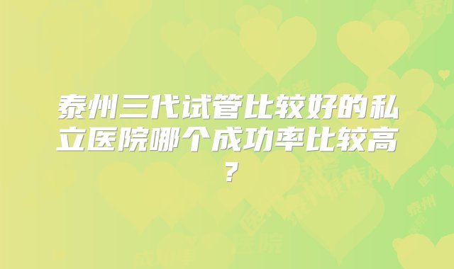 泰州三代试管比较好的私立医院哪个成功率比较高？