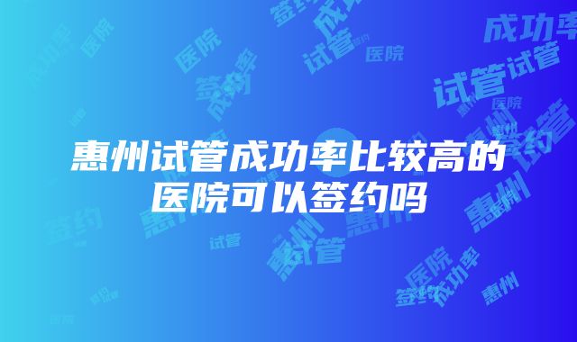 惠州试管成功率比较高的医院可以签约吗