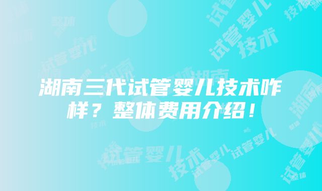 湖南三代试管婴儿技术咋样？整体费用介绍！