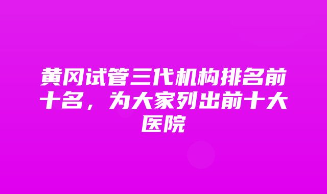 黄冈试管三代机构排名前十名，为大家列出前十大医院